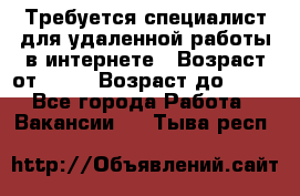 Требуется специалист для удаленной работы в интернете › Возраст от ­ 18 › Возраст до ­ 56 - Все города Работа » Вакансии   . Тыва респ.